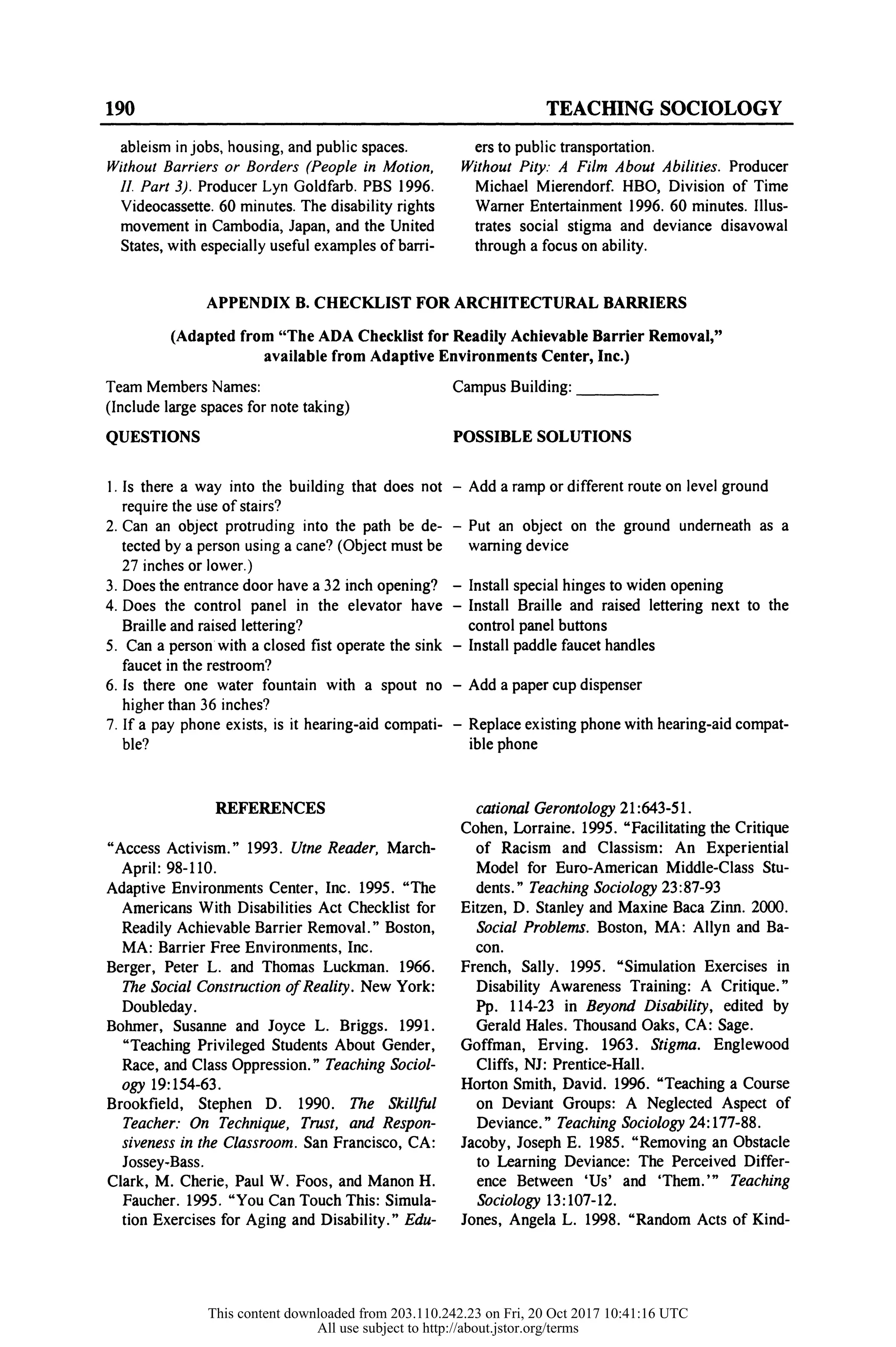 190 TEACHING SOCIOLOGY
ableism in jobs, housing, and publ
Without Barriers or Borders (Peop
II. Part 3). Producer Lyn Goldfar
Videocassette. 60 minutes. The disab
movement in Cambodia, Japan, an
States, with especially useful examp
ers to public transp
Without Pity: A Fi
Michael Mierendo
Warner Entertainment 1996. 60 minutes. Illus-
trates social stigma and deviance disavowal
through a focus on ability.
APPENDIX B. CHECKLIST FOR ARCHITECTURAL BARRIERS
(Adapted from "The ADA Checklist for Readily Achievable Barrier Removal
available from Adaptive Environments Center, Inc.)
Team Members Names: Campus Building:
(Include large spaces for note taking)
QUESTIONS POSSIBLE SOLUTIONS
1. Is there a way into the building that does not - Add
require the use of stairs?
2. Can an object protruding into the path be de- - P
tected by a person using a cane? (Object must be war
27 inches or lower.)
3. Does the entrance door have a 32 inch opening? - Ins
4. Does the control panel in the elevator have - Inst
Braille and raised lettering? control panel buttons
5. Can a person with a closed fist operate the sink - Install paddle faucet handles
faucet in the restroom?
6. Is there one water fountain with a spout no - Add a paper cup dispenser
higher than 36 inches?
7. If a pay phone exists, is it hearing-aid compati- - Replace existing phone with hearing-aid co
ble? ible phone
REFERENCES
"Access Activism." 1993. Utne Reader, March-
April: 98-110.
Adaptive Environments Center, Inc. 1995. "The
Americans With Disabilities Act Checklist for
Readily Achievable Barrier Removal." Boston,
MA: Barrier Free Environments, Inc.
Berger, Peter L. and Thomas Luckman. 1966.
The Social Construction of Reality. New York:
Doubleday.
Bohmer, Susanne and Joyce L. Briggs. 1991.
"Teaching Privileged Students About Gender,
Race, and Class Oppression." Teaching Sociol-
ogy 19:154-63.
Brookfield, Stephen D. 1990. The Skillful
Teacher: On Technique, Trust, and Respon-
siveness in the Classroom. San Francisco, CA:
Jossey-Bass.
Clark, M. Cherie, Paul W. Foos, and Manon H.
Faucher. 1995. "You Can Touch This: Simula-
tion Exercises for Aging and Disability." Edu-
cational Gerontology 21:643-51.
Cohen, Lorraine. 1995. "Facilitating the Critique
of Racism and Classism: An Experiential
Model for Euro-American Middle-Class Stu-
dents." Teaching Sociology 23:87-93
Eitzen, D. Stanley and Maxine Baca Zinn. 2000.
Social Problems. Boston, MA: Allyn and Ba-
con.
French, Sally. 1995. "Simulation Exercises in
Disability Awareness Training: A Critique."
Pp. 114-23 in Beyond Disability, edited by
Gerald Hales. Thousand Oaks, CA: Sage.
Goffman, Erving. 1963. Stigma. Englewood
Cliffs, NJ: Prentice-Hall.
Horton Smith, David. 1996. "Teaching a Course
on Deviant Groups: A Neglected Aspect of
Deviance." Teaching Sociology 24:177-88.
Jacoby, Joseph E. 1985. "Removing an Obstacle
to Learning Deviance: The Perceived Differ-
ence Between 'Us' and 'Them.'" Teaching
Sociology 13:107-12.
Jones, Angela L. 1998. "Random Acts of Kind-
This content downloaded from 203.110.242.23 on Fri, 20 Oct 2017 10:41:16 UTC
All use subject to http://about.jstor.org/terms
 