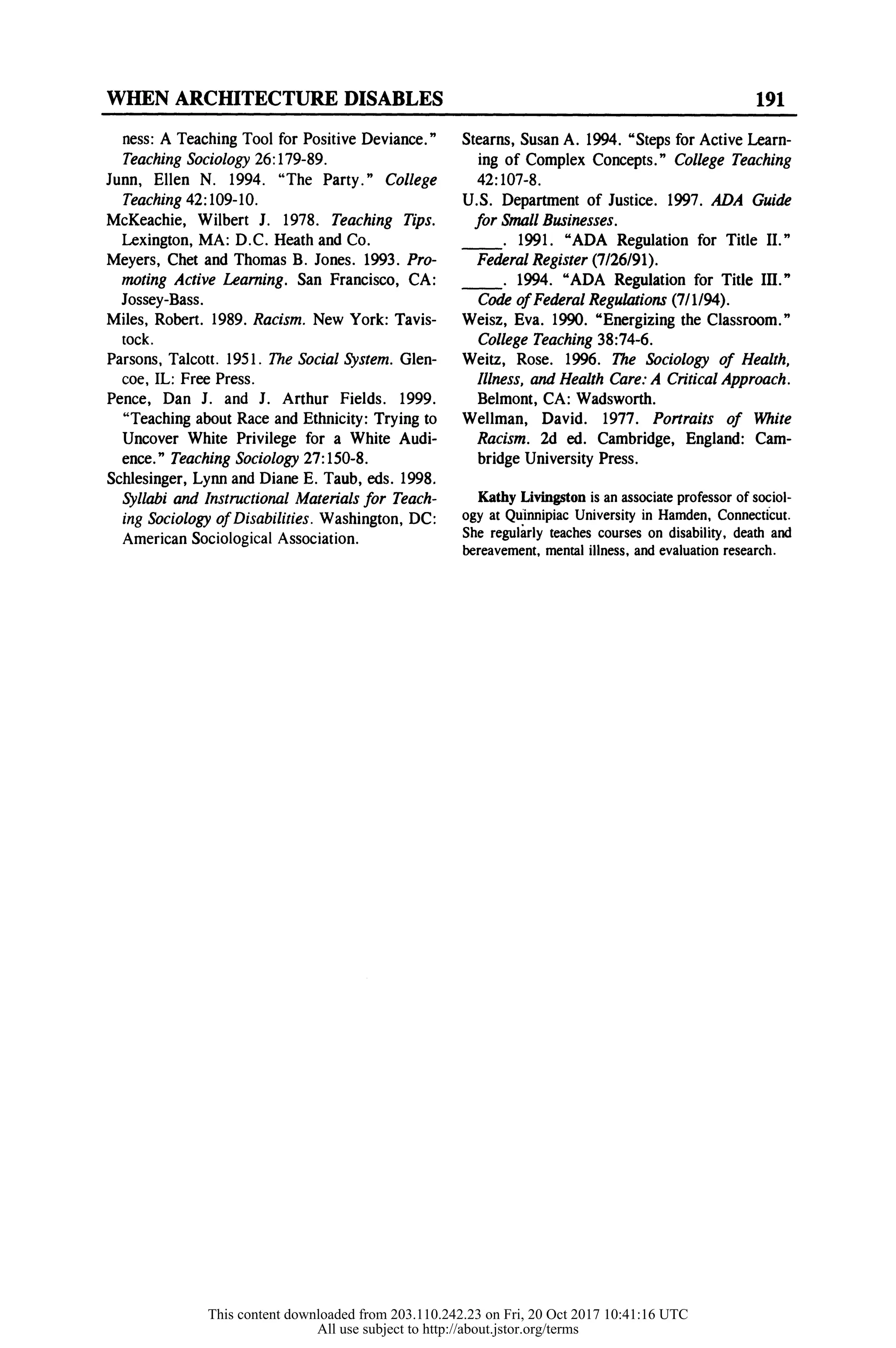WHEN ARCHITECTURE DISABLES 191
ness: A Teaching Tool for Positive Deviance."
Teaching Sociology 26:179-89.
Junn, Ellen N. 1994. "The Party." College
Teaching 42:109-10.
McKeachie, Wilbert J. 1978. Teaching Tips.
Lexington, MA: D.C. Heath and Co.
Meyers, Chet and Thomas B. Jones. 1993. Pro-
moting Active Learning. San Francisco, CA:
Jossey-Bass.
Miles, Robert. 1989. Racism. New York: Tavis-
tock.
Parsons, Talcott. 1951. The Social System. Glen-
coe, IL: Free Press.
Pence, Dan J. and J. Arthur Fields. 1999.
"Teaching about Race and Ethnicity: Trying to
Uncover White Privilege for a White Audi-
ence." Teaching Sociology 27:150-8.
Schlesinger, Lynn and Diane E. Taub, eds. 1998.
Syllabi and Instructional Materials for Teach-
ing Sociology of Disabilities. Washington, DC:
American Sociological Association.
Stearns, Susan A. 1994. "Steps for Active Learn-
ing of Complex Concepts." College Teaching
42:107-8.
U.S. Department of Justice. 1997. ADA Guide
for Small Businesses.
_ . 1991. "ADA Regulation for Title II."
Federal Register (7/26/91).
_ . 1994. "ADA Regulation for Title III."
Code of Federal Regulations (7/1/94).
Weisz, Eva. 1990. "Energizing the Classroom."
College Teaching 38:74-6.
Weitz, Rose. 1996. The Sociology of Health,
Illness, and Health Care: A Critical Approach.
Belmont, CA: Wadsworth.
Wellman, David. 1977. Portraits of White
Racism. 2d ed. Cambridge, England: Cam-
bridge University Press.
Kathy Livingston is an associate professor of sociol-
ogy at Quinnipiac University in Hamden, Connecticut.
She regularly teaches courses on disability, death and
bereavement, mental illness, and evaluation research.
This content downloaded from 203.110.242.23 on Fri, 20 Oct 2017 10:41:16 UTC
All use subject to http://about.jstor.org/terms
 