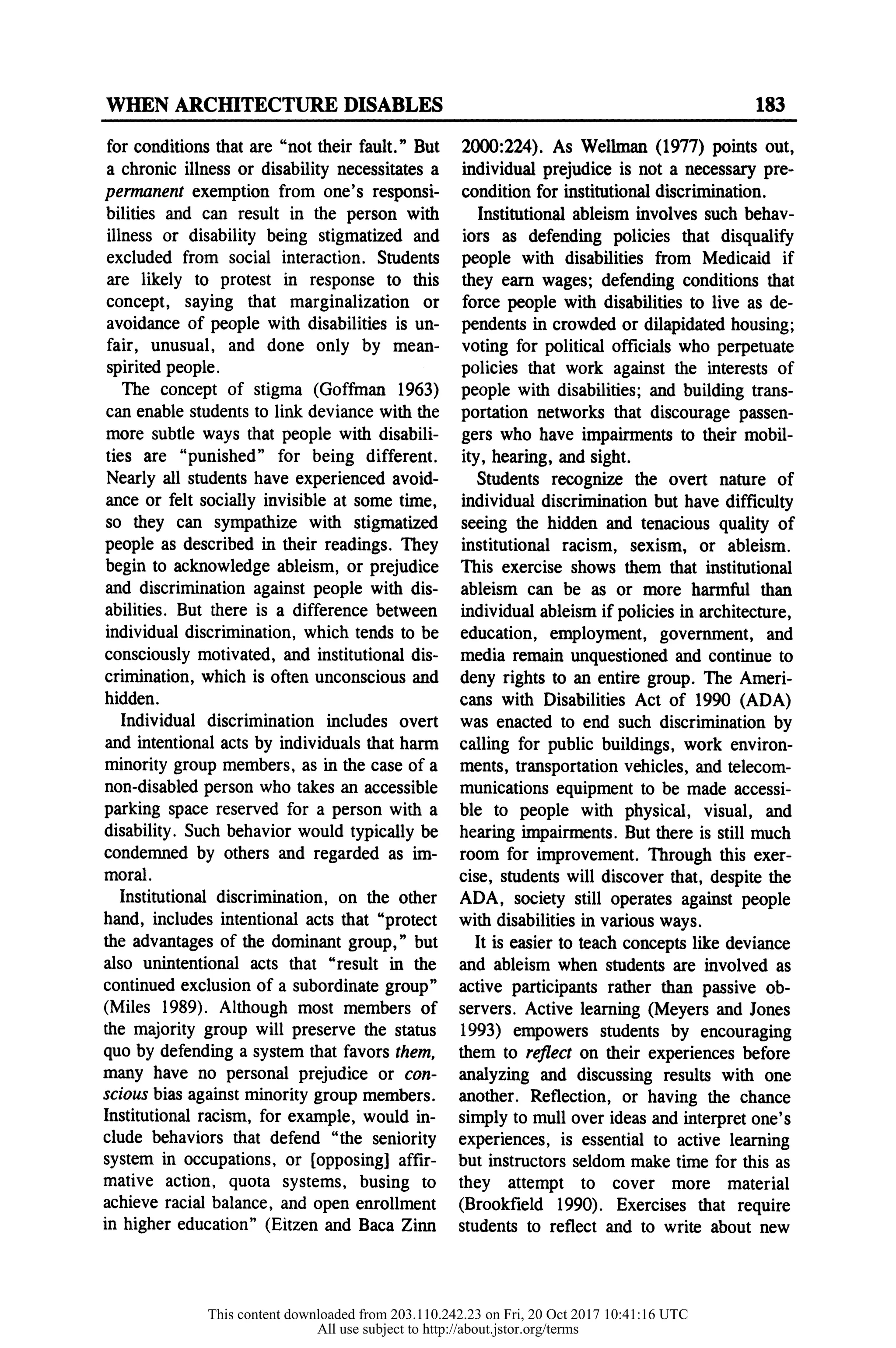 WHEN ARCHITECTURE DISABLES 183
for conditions that are "not their fault." But
a chronic illness or disability necessitates a
penranent exemption from one's responsi-
bilities and can result in the person with
illness or disability being stigmatized and
excluded from social interaction. Students
are likely to protest in response to this
concept, saying that marginalization or
avoidance of people with disabilities is un-
fair, unusual, and done only by mean-
spirited people.
The concept of stigma (Goffman 1963)
can enable students to link deviance with the
more subtle ways that people with disabili-
ties are "punished" for being different.
Nearly all students have experienced avoid-
ance or felt socially invisible at some time,
so they can sympathize with stigmatized
people as described in their readings. They
begin to acknowledge ableism, or prejudice
and discrimination against people with dis-
abilities. But there is a difference between
individual discrimination, which tends to be
consciously motivated, and institutional dis-
crimination, which is often unconscious and
hidden.
Individual discrimination includes overt
and intentional acts by individuals that harm
minority group members, as in the case of a
non-disabled person who takes an accessible
parking space reserved for a person with a
disability. Such behavior would typically be
condemned by others and regarded as im-
moral.
Institutional discrimination, on the other
hand, includes intentional acts that "protect
the advantages of the dominant group," but
also unintentional acts that "result in the
continued exclusion of a subordinate group"
(Miles 1989). Although most members of
the majority group will preserve the status
quo by defending a system that favors them,
many have no personal prejudice or con-
scious bias against minority group members.
Institutional racism, for example, would in-
clude behaviors that defend "the seniority
system in occupations, or [opposing] affir-
mative action, quota systems, busing to
achieve racial balance, and open enrollment
in higher education" (Eitzen and Baca Zinn
2000:224). As Wellman (1977) points out,
individual prejudice is not a necessary pre-
condition for institutional discrimination.
Institutional ableism involves such behav-
iors as defending policies that disqualify
people with disabilities from Medicaid if
they earn wages; defending conditions that
force people with disabilities to live as de-
pendents in crowded or dilapidated housing;
voting for political officials who perpetuate
policies that work against the interests of
people with disabilities; and building trans-
portation networks that discourage passen-
gers who have impairments to their mobil-
ity, hearing, and sight.
Students recognize the overt nature of
individual discrimination but have difficulty
seeing the hidden and tenacious quality of
institutional racism, sexism, or ableism.
This exercise shows them that institutional
ableism can be as or more harmful than
individual ableism if policies in architecture,
education, employment, government, and
media remain unquestioned and continue to
deny rights to an entire group. The Ameri-
cans with Disabilities Act of 1990 (ADA)
was enacted to end such discrimination by
calling for public buildings, work environ-
ments, transportation vehicles, and telecom-
munications equipment to be made accessi-
ble to people with physical, visual, and
hearing impairments. But there is still much
room for improvement. Through this exer-
cise, students will discover that, despite the
ADA, society still operates against people
with disabilities in various ways.
It is easier to teach concepts like deviance
and ableism when students are involved as
active participants rather than passive ob-
servers. Active learning (Meyers and Jones
1993) empowers students by encouraging
them to reflect on their experiences before
analyzing and discussing results with one
another. Reflection, or having the chance
simply to mull over ideas and interpret one's
experiences, is essential to active learning
but instructors seldom make time for this as
they attempt to cover more material
(Brookfield 1990). Exercises that require
students to reflect and to write about new
This content downloaded from 203.110.242.23 on Fri, 20 Oct 2017 10:41:16 UTC
All use subject to http://about.jstor.org/terms
 