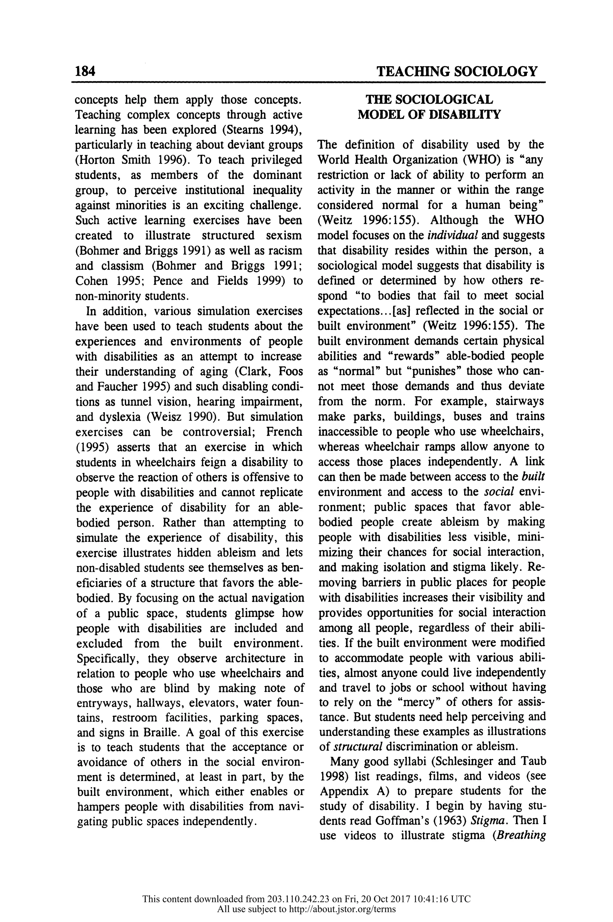 184 TEACHING SOCIOLOGY
concepts help them apply thos
Teaching complex concepts thr
learning has been explored (Ste
particularly in teaching about dev
(Horton Smith 1996). To teach
students, as members of the dominant
group, to perceive institutional inequality
against minorities is an exciting challenge.
Such active learning exercises have been
created to illustrate structured sexism
(Bohmer and Briggs 1991) as well as racism
and classism (Bohmer and Briggs 1991;
Cohen 1995; Pence and Fields 1999) to
non-minority students.
In addition, various simulation exercises
have been used to teach students about the
experiences and environments of people
with disabilities as an attempt to increase
their understanding of aging (Clark, Foos
and Faucher 1995) and such disabling condi-
tions as tunnel vision, hearing impairment,
and dyslexia (Weisz 1990). But simulation
exercises can be controversial; French
(1995) asserts that an exercise in which
students in wheelchairs feign a disability to
observe the reaction of others is offensive to
people with disabilities and cannot replicate
the experience of disability for an able-
bodied person. Rather than attempting to
simulate the experience of disability, this
exercise illustrates hidden ableism and lets
non-disabled students see themselves as ben-
eficiaries of a structure that favors the able-
bodied. By focusing on the actual navigation
of a public space, students glimpse how
people with disabilities are included and
excluded from the built environment.
Specifically, they observe architecture in
relation to people who use wheelchairs and
those who are blind by making note of
entryways, hallways, elevators, water foun-
tains, restroom facilities, parking spaces,
and signs in Braille. A goal of this exercise
is to teach students that the acceptance or
avoidance of others in the social environ-
ment is determined, at least in part, by the
built environment, which either enables or
hampers people with disabilities from navi-
gating public spaces independently.
THE SOCIOLOGICAL
MODEL OF DISABILITY
The definition of disability used by the
World Health Organization (WHO) is "an
restriction or lack of ability to perform an
activity in the manner or within the rang
considered normal for a human being
(Weitz 1996:155). Although the WHO
model focuses on the individual and sugges
that disability resides within the person, a
sociological model suggests that disability i
defined or determined by how others r
spond "to bodies that fail to meet socia
expectations...[as] reflected in the social o
built environment" (Weitz 1996:155). Th
built environment demands certain physica
abilities and "rewards" able-bodied peopl
as "normal" but "punishes" those who can
not meet those demands and thus deviate
from the norm. For example, stairways
make parks, buildings, buses and trains
inaccessible to people who use wheelchairs,
whereas wheelchair ramps allow anyone to
access those places independently. A link
can then be made between access to the built
environment and access to the social envi-
ronment; public spaces that favor able-
bodied people create ableism by making
people with disabilities less visible, mini-
mizing their chances for social interaction,
and making isolation and stigma likely. Re-
moving barriers in public places for people
with disabilities increases their visibility and
provides opportunities for social interaction
among all people, regardless of their abili-
ties. If the built environment were modified
to accommodate people with various abili-
ties, almost anyone could live independently
and travel to jobs or school without having
to rely on the "mercy" of others for assis-
tance. But students need help perceiving and
understanding these examples as illustrations
of structural discrimination or ableism.
Many good syllabi (Schlesinger and Taub
1998) list readings, films, and videos (see
Appendix A) to prepare students for the
study of disability. I begin by having stu-
dents read Goffman's (1963) Stigma. Then I
use videos to illustrate stigma (Breathing
This content downloaded from 203.110.242.23 on Fri, 20 Oct 2017 10:41:16 UTC
All use subject to http://about.jstor.org/terms
 