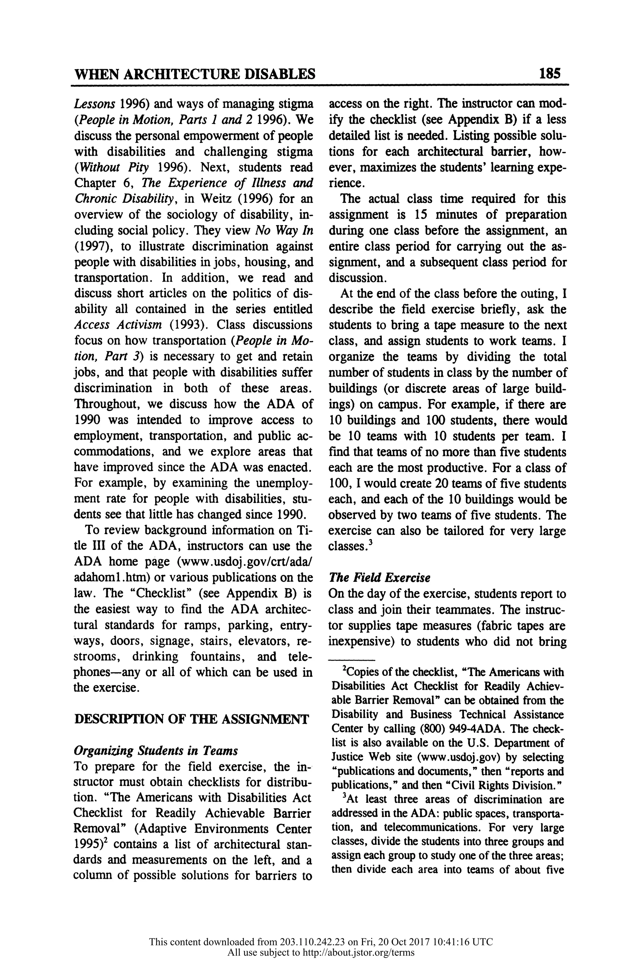WHEN ARCHITECTURE DISABLES 185
Lessons 1996) and ways of managing stigma
(People in Motion, Parts 1 and 2 1996). We
discuss the personal empowerment of people
with disabilities and challenging stigma
(Without Pity 1996). Next, students read
Chapter 6, The Experience of Illness and
Chronic Disability, in Weitz (1996) for an
overview of the sociology of disability, in-
cluding social policy. They view No Way In
(1997), to illustrate discrimination against
people with disabilities in jobs, housing, and
transportation. In addition, we read and
discuss short articles on the politics of dis-
ability all contained in the series entitled
Access Activism (1993). Class discussions
focus on how transportation (People in Mo-
tion, Part 3) is necessary to get and retain
jobs, and that people with disabilities suffer
discrimination in both of these areas.
Throughout, we discuss how the ADA of
1990 was intended to improve access to
employment, transportation, and public ac-
commodations, and we explore areas that
have improved since the ADA was enacted.
For example, by examining the unemploy-
ment rate for people with disabilities, stu-
dents see that little has changed since 1990.
To review background information on Ti-
tle III of the ADA, instructors can use the
ADA home page (www.usdoj.gov/crt/ada/
adahoml.htm) or various publications on the
law. The "Checklist" (see Appendix B) is
the easiest way to find the ADA architec-
tural standards for ramps, parking, entry-
ways, doors, signage, stairs, elevators, re-
strooms, drinking fountains, and tele-
phones-any or all of which can be used in
the exercise.
DESCRIPTION OF THE ASSIGNMENT
Organizing Students in Teams
To prepare for the field exercise, the in-
structor must obtain checklists for distribu-
tion. "The Americans with Disabilities Act
Checklist for Readily Achievable Barrier
Removal" (Adaptive Environments Center
1995)2 contains a list of architectural stan-
dards and measurements on the left, and a
column of possible solutions for barriers to
access on the right. The instructor can mod-
ify the checklist (see Appendix B) if a less
detailed list is needed. Listing possible solu-
tions for each architectural barrier, how-
ever, maximizes the students' learning expe-
rience.
The actual class time required for this
assignment is 15 minutes of preparation
during one class before the assignment, an
entire class period for carrying out the as-
signment, and a subsequent class period for
discussion.
At the end of the class before the outing, I
describe the field exercise briefly, ask the
students to bring a tape measure to the next
class, and assign students to work teams. I
organize the teams by dividing the total
number of students in class by the number of
buildings (or discrete areas of large build-
ings) on campus. For example, if there are
10 buildings and 100 students, there would
be 10 teams with 10 students per team. I
find that teams of no more than five students
each are the most productive. For a class of
100, I would create 20 teams of five students
each, and each of the 10 buildings would be
observed by two teams of five students. The
exercise can also be tailored for very large
classes.3
The Field Exercise
On the day of the exercise, students report to
class and join their teammates. The instruc-
tor supplies tape measures (fabric tapes are
inexpensive) to students who did not bring
2Copies of the checklist, "The Americans with
Disabilities Act Checklist for Readily Achiev-
able Barrier Removal" can be obtained from the
Disability and Business Technical Assistance
Center by calling (800) 949-4ADA. The check-
list is also available on the U.S. Department of
Justice Web site (www.usdoj.gov) by selecting
"publications and documents," then "reports and
publications," and then "Civil Rights Division."
3At least three areas of discrimination are
addressed in the ADA: public spaces, transporta-
tion, and telecommunications. For very large
classes, divide the students into three groups and
assign each group to study one of the three areas;
then divide each area into teams of about five
This content downloaded from 203.110.242.23 on Fri, 20 Oct 2017 10:41:16 UTC
All use subject to http://about.jstor.org/terms
 