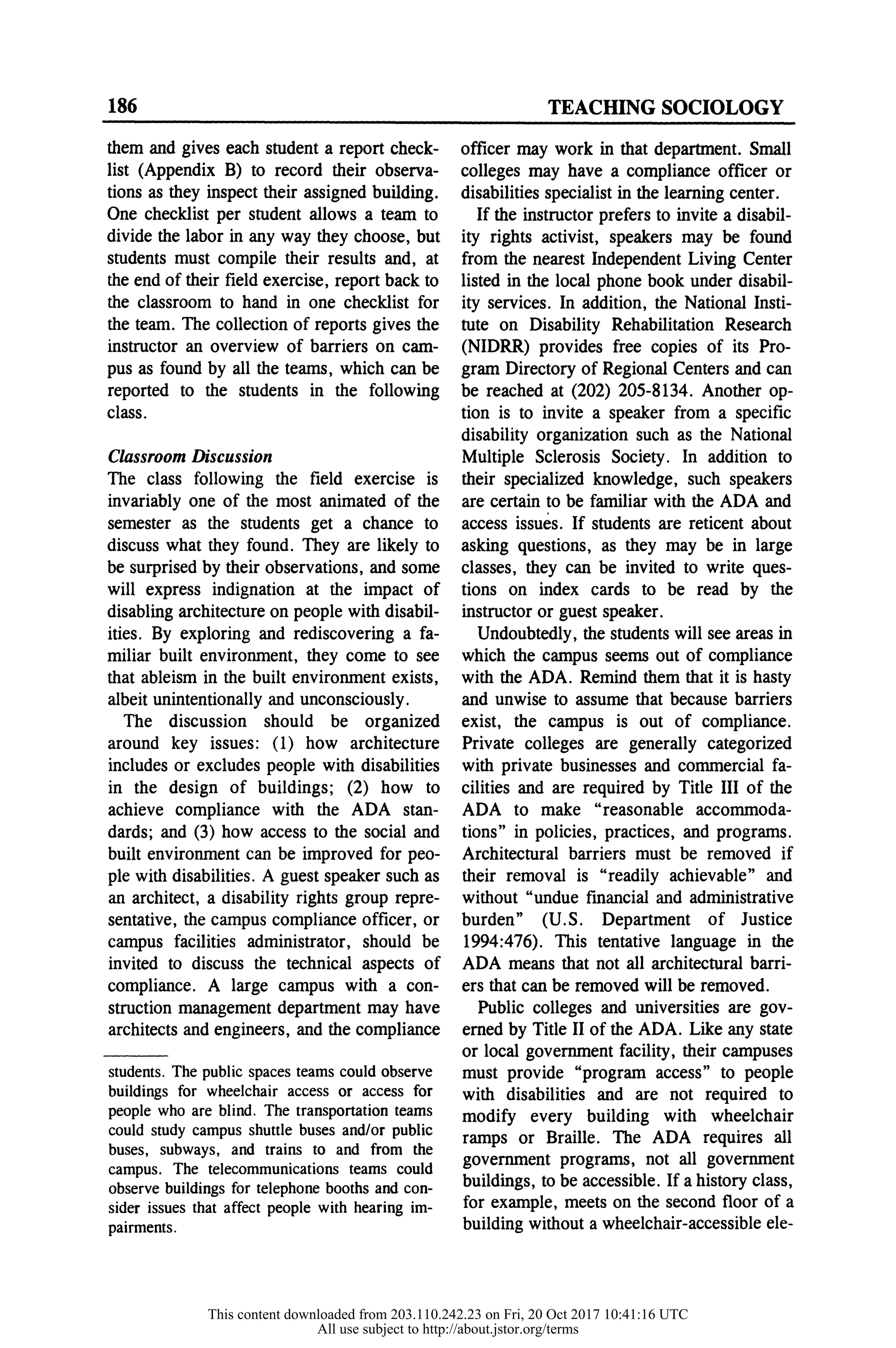 186 TEACHING SOCIOLOGY
them and gives each student a repo
list (Appendix B) to record their
tions as they inspect their assigned
One checklist per student allows
divide the labor in any way they c
students must compile their result
the end of their field exercise, repo
the classroom to hand in one checklist for
the team. The collection of reports gives the
instructor an overview of barriers on cam-
pus as found by all the teams, which can be
reported to the students in the following
class.
Classroom Discussion
The class following the field exercise is
invariably one of the most animated of the
semester as the students get a chance to
discuss what they found. They are likely to
be surprised by their observations, and some
will express indignation at the impact of
disabling architecture on people with disabil-
ities. By exploring and rediscovering a fa-
miliar built environment, they come to see
that ableism in the built environment exists,
albeit unintentionally and unconsciously.
The discussion should be organized
around key issues: (1) how architecture
includes or excludes people with disabilities
in the design of buildings; (2) how to
achieve compliance with the ADA stan-
dards; and (3) how access to the social and
built environment can be improved for peo-
ple with disabilities. A guest speaker such as
an architect, a disability rights group repre-
sentative, the campus compliance officer, or
campus facilities administrator, should be
invited to discuss the technical aspects of
compliance. A large campus with a con-
struction management department may have
architects and engineers, and the compliance
officer may work in that department. Small
colleges may have a compliance officer or
disabilities specialist in the learning center.
If the instructor prefers to invite a disabil-
ity rights activist, speakers may be found
from the nearest Independent Living Center
listed in the local phone book under disabil-
ity services. In addition, the National Insti-
tute on Disability Rehabilitation Research
(NIDRR) provides free copies of its Pro-
gram Directory of Regional Centers and can
be reached at (202) 205-8134. Another op-
tion is to invite a speaker from a specific
disability organization such as the National
Multiple Sclerosis Society. In addition to
their specialized knowledge, such speakers
are certain to be familiar with the ADA and
access issues. If students are reticent about
asking questions, as they may be in large
classes, they can be invited to write ques-
tions on index cards to be read by the
instructor or guest speaker.
Undoubtedly, the students will see areas in
which the campus seems out of compliance
with the ADA. Remind them that it is hasty
and unwise to assume that because barriers
exist, the campus is out of compliance.
Private colleges are generally categorized
with private businesses and commercial fa-
cilities and are required by Title III of the
ADA to make "reasonable accommoda-
tions" in policies, practices, and programs.
Architectural barriers must be removed if
their removal is "readily achievable" and
without "undue financial and administrative
burden" (U.S. Department of Justice
1994:476). This tentative language in the
ADA means that not all architectural barri-
ers that can be removed will be removed.
Public colleges and universities are gov-
erned by Title II of the ADA. Like any state
or local government facility, their campuses
must provide "program access" to people
with disabilities and are not required to
modify every building with wheelchair
ramps or Braille. The ADA requires all
government programs, not all government
buildings, to be accessible. If a history class,
for example, meets on the second floor of a
building without a wheelchair-accessible ele-
students. The public spaces teams could observe
buildings for wheelchair access or access for
people who are blind. The transportation teams
could study campus shuttle buses and/or public
buses, subways, and trains to and from the
campus. The telecommunications teams could
observe buildings for telephone booths and con-
sider issues that affect people with hearing im-
pairments.
This content downloaded from 203.110.242.23 on Fri, 20 Oct 2017 10:41:16 UTC
All use subject to http://about.jstor.org/terms
 