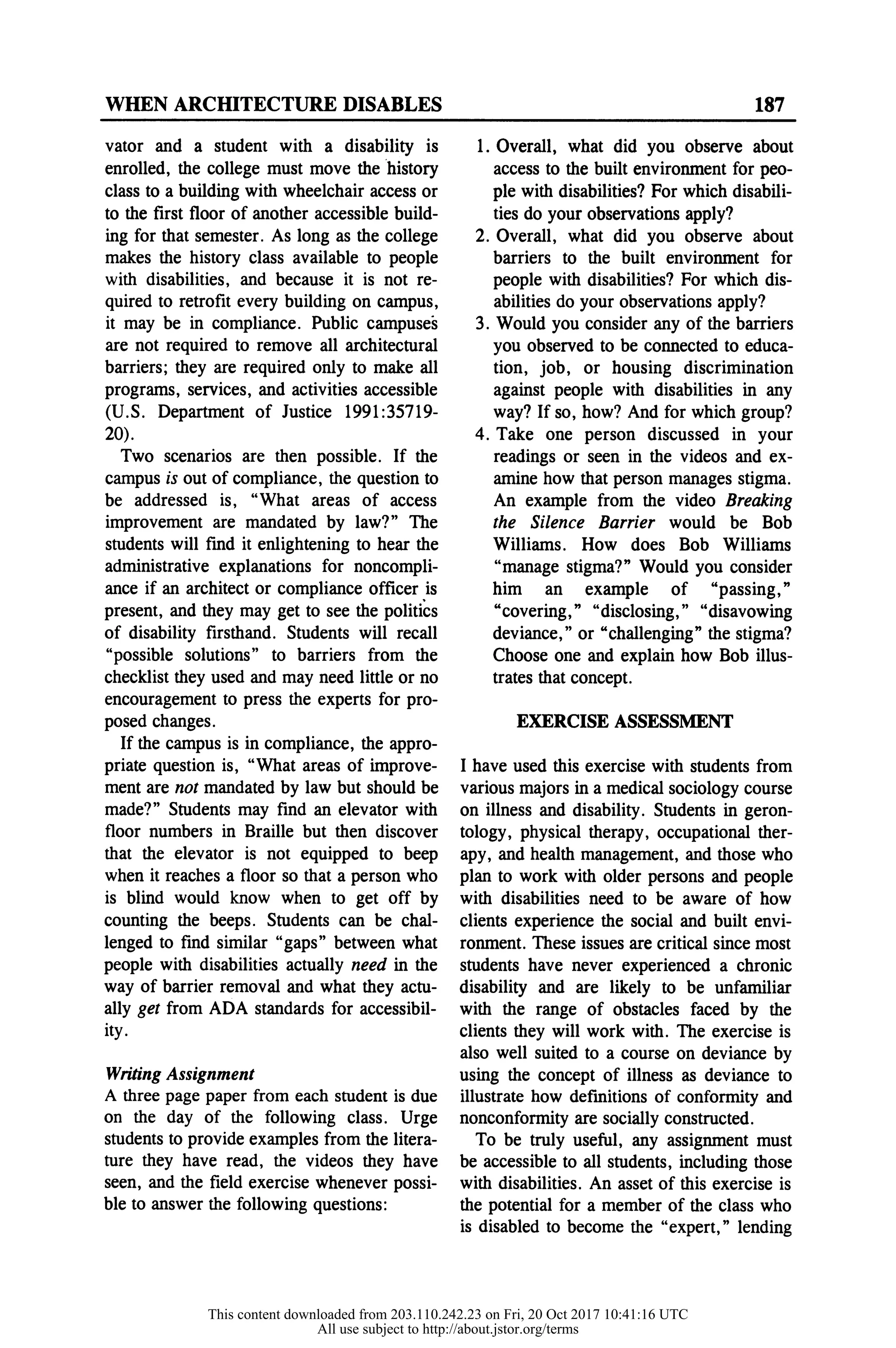WHEN ARCHITECTURE DISABLES 187
vator and a student with a disability is
enrolled, the college must move the history
class to a building with wheelchair access or
to the first floor of another accessible build-
ing for that semester. As long as the college
makes the history class available to people
with disabilities, and because it is not re-
quired to retrofit every building on campus,
it may be in compliance. Public campuses
are not required to remove all architectural
barriers; they are required only to make all
programs, services, and activities accessible
(U.S. Department of Justice 1991:35719-
20).
Two scenarios are then possible. If the
campus is out of compliance, the question to
be addressed is, "What areas of access
improvement are mandated by law?" The
students will find it enlightening to hear the
administrative explanations for noncompli-
ance if an architect or compliance officer is
present, and they may get to see the politics
of disability firsthand. Students will recall
"possible solutions" to barriers from the
checklist they used and may need little or no
encouragement to press the experts for pro-
posed changes.
If the campus is in compliance, the appro-
priate question is, "What areas of improve-
ment are not mandated by law but should be
made?" Students may find an elevator with
floor numbers in Braille but then discover
that the elevator is not equipped to beep
when it reaches a floor so that a person who
is blind would know when to get off by
counting the beeps. Students can be chal-
lenged to find similar "gaps" between what
people with disabilities actually need in the
way of barrier removal and what they actu-
ally get from ADA standards for accessibil-
ity.
Writing Assignment
A three page paper from each student is due
on the day of the following class. Urge
students to provide examples from the litera-
ture they have read, the videos they have
seen, and the field exercise whenever possi-
ble to answer the following questions:
1. Overall, what did you observe about
access to the built environment for peo-
ple with disabilities? For which disabili-
ties do your observations apply?
2. Overall, what did you observe about
barriers to the built environment for
people with disabilities? For which dis-
abilities do your observations apply?
3. Would you consider any of the barriers
you observed to be connected to educa-
tion, job, or housing discrimination
against people with disabilities in any
way? If so, how? And for which group?
4. Take one person discussed in your
readings or seen in the videos and ex-
amine how that person manages stigma.
An example from the video Breaking
the Silence Barrier would be Bob
Williams. How does Bob Williams
"manage stigma?" Would you consider
him an example of "passing,"
"covering," "disclosing," "disavowing
deviance," or "challenging" the stigma?
Choose one and explain how Bob illus-
trates that concept.
EXERCISE ASSESSMENT
I have used this exercise with students from
various majors in a medical sociology course
on illness and disability. Students in geron-
tology, physical therapy, occupational ther-
apy, and health management, and those who
plan to work with older persons and people
with disabilities need to be aware of how
clients experience the social and built envi-
ronment. These issues are critical since most
students have never experienced a chronic
disability and are likely to be unfamiliar
with the range of obstacles faced by the
clients they will work with. The exercise is
also well suited to a course on deviance by
using the concept of illness as deviance to
illustrate how definitions of conformity and
nonconformity are socially constructed.
To be truly useful, any assignment must
be accessible to all students, including those
with disabilities. An asset of this exercise is
the potential for a member of the class who
is disabled to become the "expert," lending
This content downloaded from 203.110.242.23 on Fri, 20 Oct 2017 10:41:16 UTC
All use subject to http://about.jstor.org/terms
 