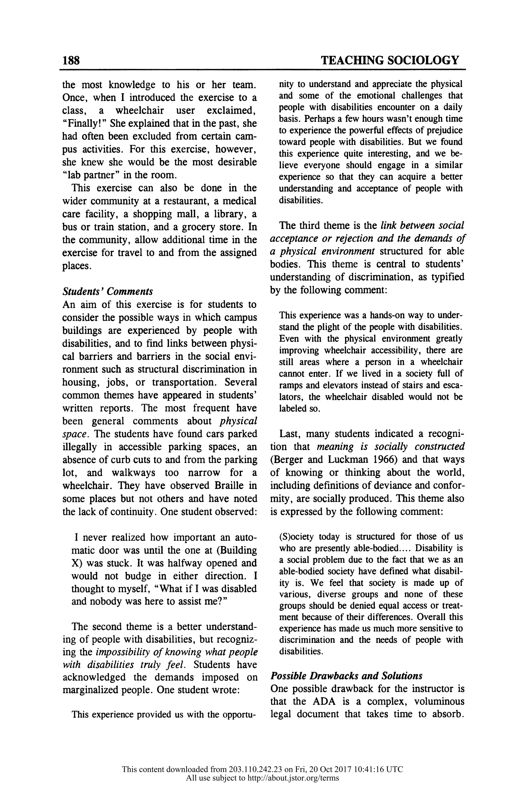 188 TEACHING SOCIOLOGY
the most knowledge to his or
Once, when I introduced the exercise to a
class, a wheelchair user exclaimed,
"Finally!" She explained that in the past, she
had often been excluded from certain cam-
pus activities. For this exercise, however,
she knew she would be the most desirable
"lab partner" in the room.
This exercise can also be done in the
wider community at a restaurant, a medical
care facility, a shopping mall, a library, a
bus or train station, and a grocery store. In
the community, allow additional time in the
exercise for travel to and from the assigned
places.
Students' Comments
An aim of this exercise is for students to
consider the possible ways in which campus
buildings are experienced by people with
disabilities, and to find links between physi-
cal barriers and barriers in the social envi-
ronment such as structural discrimination in
housing, jobs, or transportation. Several
common themes have appeared in students'
written reports. The most frequent have
been general comments about physical
space. The students have found cars parked
illegally in accessible parking spaces, an
absence of curb cuts to and from the parking
lot, and walkways too narrow for a
wheelchair. They have observed Braille in
some places but not others and have noted
the lack of continuity. One student observed:
I never realized how important an auto-
matic door was until the one at (Building
X) was stuck. It was halfway opened and
would not budge in either direction. I
thought to myself, "What if I was disabled
and nobody was here to assist me?"
The second theme is a better understand-
ing of people with disabilities, but recogniz-
ing the impossibility of knowing what people
with disabilities truly feel. Students have
acknowledged the demands imposed on
marginalized people. One student wrote:
This experience provided us with the opportu-
nity to understand and appreciate the physical
and some of the emotional challenges that
people with disabilities encounter on a daily
basis. Perhaps a few hours wasn't enough time
to experience the powerful effects of prejudice
toward people with disabilities. But we found
this experience quite interesting, and we be-
lieve everyone should engage in a similar
experience so that they can acquire a better
understanding and acceptance of people with
disabilities.
The third theme is the link between social
acceptance or rejection and the demands of
a physical environment structured for able
bodies. This theme is central to students'
understanding of discrimination, as typified
by the following comment:
This experience was a hands-on way to under-
stand the plight of the people with disabilities.
Even with the physical environment greatly
improving wheelchair accessibility, there are
still areas where a person in a wheelchair
cannot enter. If we lived in a society full of
ramps and elevators instead of stairs and esca-
lators, the wheelchair disabled would not be
labeled so.
Last, many students indicated a recogni-
tion that meaning is socially constructed
(Berger and Luckman 1966) and that ways
of knowing or thinking about the world,
including definitions of deviance and confor-
mity, are socially produced. This theme also
is expressed by the following comment:
(S)ociety today is structured for those of us
who are presently able-bodied.... Disability is
a social problem due to the fact that we as an
able-bodied society have defined what disabil-
ity is. We feel that society is made up of
various, diverse groups and none of these
groups should be denied equal access or treat-
ment because of their differences. Overall this
experience has made us much more sensitive to
discrimination and the needs of people with
disabilities.
Possible Drawbacks and Solutions
One possible drawback for the instructor is
that the ADA is a complex, voluminous
legal document that takes time to absorb.
This content downloaded from 203.110.242.23 on Fri, 20 Oct 2017 10:41:16 UTC
All use subject to http://about.jstor.org/terms
 