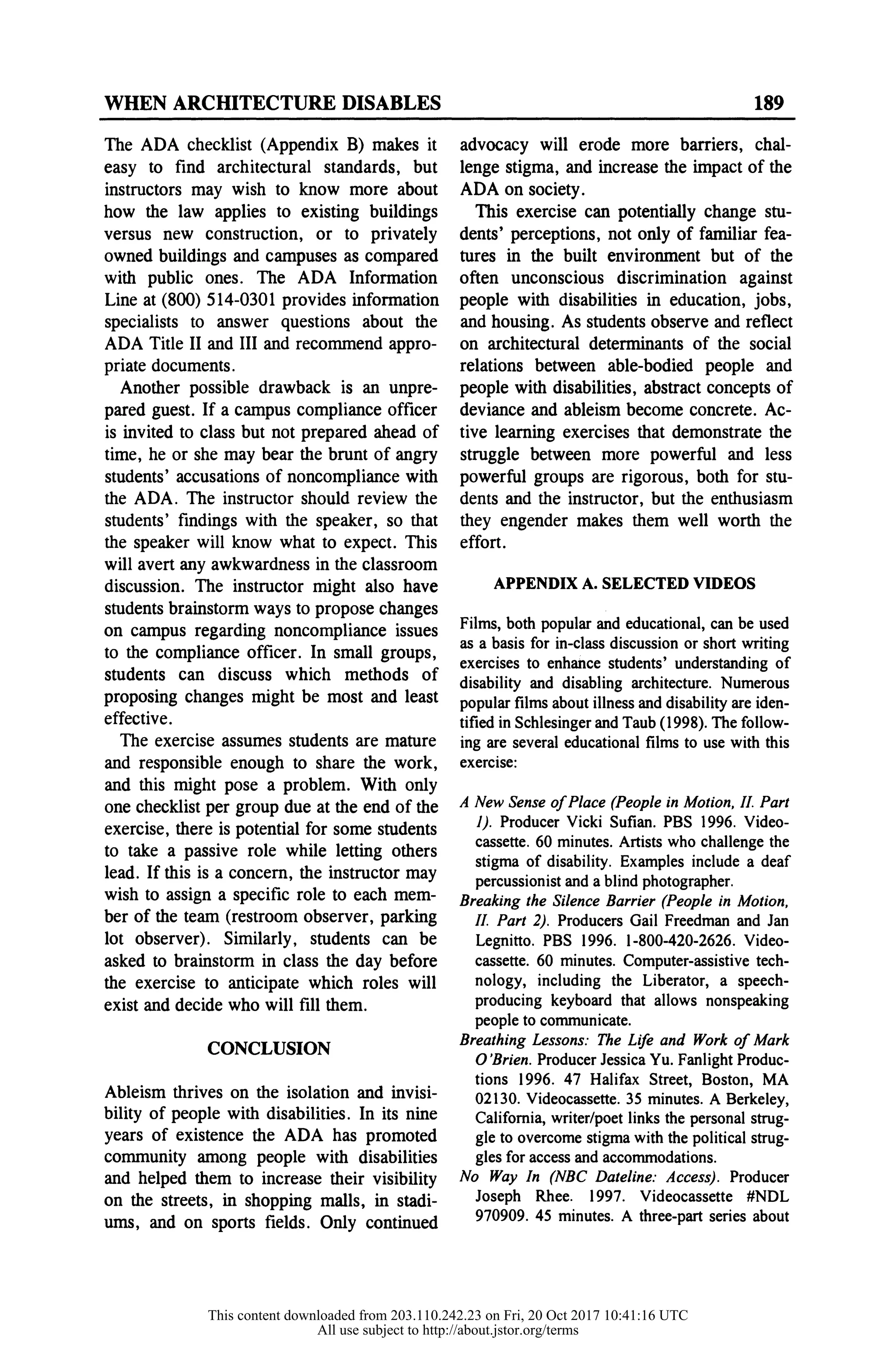 WHEN ARCHITECTURE DISABLES 189
The ADA checklist (Appendix B) makes i
easy to find architectural standards, bu
instructors may wish to know more abou
how the law applies to existing building
versus new construction, or to privately
owned buildings and campuses as compare
with public ones. The ADA Informatio
Line at (800) 514-0301 provides information
specialists to answer questions about the
ADA Title II and III and recommend appro
priate documents.
Another possible drawback is an unpre-
pared guest. If a campus compliance officer
is invited to class but not prepared ahead of
time, he or she may bear the brunt of angr
students' accusations of noncompliance with
the ADA. The instructor should review the
students' findings with the speaker, so that
the speaker will know what to expect. This
will avert any awkwardness in the classroom
discussion. The instructor might also have
students brainstorm ways to propose changes
on campus regarding noncompliance issues
to the compliance officer. In small groups,
students can discuss which methods of
proposing changes might be most and least
effective.
The exercise assumes students are mature
and responsible enough to share the work,
and this might pose a problem. With only
one checklist per group due at the end of the
exercise, there is potential for some students
to take a passive role while letting others
lead. If this is a concern, the instructor may
wish to assign a specific role to each mem-
ber of the team (restroom observer, parking
lot observer). Similarly, students can be
asked to brainstorm in class the day before
the exercise to anticipate which roles will
exist and decide who will fill them.
CONCLUSION
Ableism thrives on the isolation and invisi-
bility of people with disabilities. In its nine
years of existence the ADA has promoted
community among people with disabilities
and helped them to increase their visibility
on the streets, in shopping malls, in stadi-
ums, and on sports fields. Only continued
advocacy will erode more barriers, chal-
lenge stigma, and increase the impact of the
ADA on society.
This exercise can potentially change stu-
dents' perceptions, not only of familiar fea-
tures in the built environment but of the
often unconscious discrimination against
people with disabilities in education, jobs,
and housing. As students observe and reflect
on architectural determinants of the social
relations between able-bodied people and
people with disabilities, abstract concepts of
deviance and ableism become concrete. Ac-
tive learning exercises that demonstrate the
struggle between more powerful and less
powerful groups are rigorous, both for stu-
dents and the instructor, but the enthusiasm
they engender makes them well worth the
effort.
APPENDIX A. SELECTED VIDEOS
Films, both popular and educational, can be used
as a basis for in-class discussion or short writin
exercises to enhance students' understanding o
disability and disabling architecture. Numerous
popular films about illness and disability are iden
tified in Schlesinger and Taub (1998). The follow
ing are several educational films to use with th
exercise:
A New Sense of Place (People in Motion, II. Part
1). Producer Vicki Sufian. PBS 1996. Video-
cassette. 60 minutes. Artists who challenge the
stigma of disability. Examples include a deaf
percussionist and a blind photographer.
Breaking the Silence Barrier (People in Motion,
II. Part 2). Producers Gail Freedman and Jan
Legnitto. PBS 1996. 1-800-420-2626. Video-
cassette. 60 minutes. Computer-assistive tech-
nology, including the Liberator, a speech-
producing keyboard that allows nonspeaking
people to communicate.
Breathing Lessons: The Life and Work of Mark
O 'Brien. Producer Jessica Yu. Fanlight Produc-
tions 1996. 47 Halifax Street, Boston, MA
02130. Videocassette. 35 minutes. A Berkeley,
California, writer/poet links the personal strug-
gle to overcome stigma with the political strug-
gles for access and accommodations.
No Way In (NBC Dateline: Access). Producer
Joseph Rhee. 1997. Videocassette #NDL
970909. 45 minutes. A three-part series about
This content downloaded from 203.110.242.23 on Fri, 20 Oct 2017 10:41:16 UTC
All use subject to http://about.jstor.org/terms
 