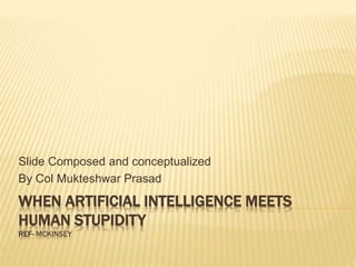 WHEN ARTIFICIAL INTELLIGENCE MEETS
HUMAN STUPIDITY
REF- MCKINSEY
Slide Composed and conceptualized
By Col Mukteshwar Prasad
 