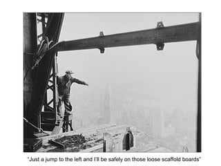 “Just a jump to the left and I’ll be safely on those loose scaffold boards” 