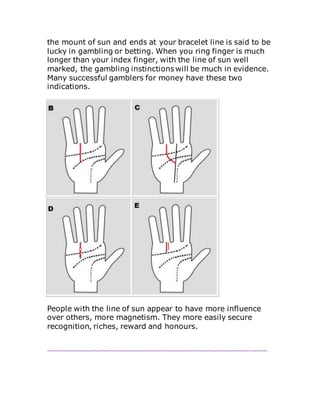 the mount of sun and ends at your bracelet line is said to be
lucky in gambling or betting. When you ring finger is much
longer than your index finger, with the line of sun well
marked, the gambling instinctions will be much in evidence.
Many successful gamblers for money have these two
indications.
People with the line of sun appear to have more influence
over others, more magnetism. They more easily secure
recognition, riches, reward and honours.
~~~~~~~~~~~~~~~~~~~~~~~~~~~~~~~~~~~~~~~~~~~~~~~~~~~~~~~~
 