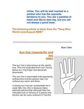 …………………………………………………………………..
The sun line is also known as the apollo
line. This line originates from sun mount,
below our ring finger and descends
downward.
The sun line is associated with popularity,
without this line the person may live
without any name and fame.
A strong sun line can compensate for a
weak fate line, this is because many
palmists believe that although fate line
indicates luck or fortune of a person but
he/she can be lucky without it if he/she
 