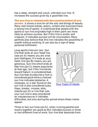 has a deep, straight and uncut, unbroken sun line. It
increases the success given by a good fate line.
it shows a love for all the arts and things of beauty.
Many well-known artists, actors, writers and musicians have
a strong line of apollo. it is believed that people with the
apollo or sun line originates high in their palm are more
likely to achieve success. But if this line is erratic and
irregular, it indicates success will be inconsistent. Many
palmists also believe that this line indicates the possibility of
wealth without working. It can also be a sign of deep
personal fulfillment.
Long apollo lines are rare. Sun
line that ends at your head line
(see pic A) means you are wise
and intelligent, if it ends at your
heart line (pic B) means you are
generous. Sun line which ends at
fate line (pic C) means popularity
at that age, but if the line bends
toward Saturn is considered bad.
Sun line that divides like a fork is
considered good while a chained
sun line indicates obstacles. A
rectangle, or a star found on the
sun line is also considered lucky.
Gaps, breaks, crosses, dots,
islands (pic D) or line that cuts
your sun line is also considered
as inauspicious as it indicates
difficulties, but only during the period where these marks
appear.
Three or two sun lines (pic E), when running parallel and
evenly together are good as this indicates success in three
or two different lines of work. Sun line that descends from
Four Types of Hands
 