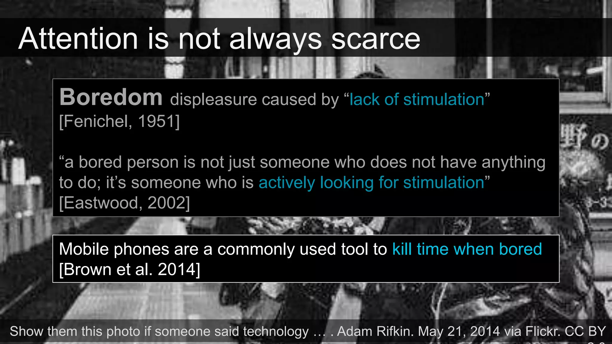 Attention is not always scarce
Show them this photo if someone said technology … . Adam Rifkin. May 21, 2014 via Flickr. CC BY
Boredom displeasure caused by “lack of stimulation”
[Fenichel, 1951]
“a bored person is not just someone who does not have anything
to do; it’s someone who is actively looking for stimulation”
[Eastwood, 2002]
Mobile phones are a commonly used tool to kill time when bored
[Brown et al. 2014]
 
