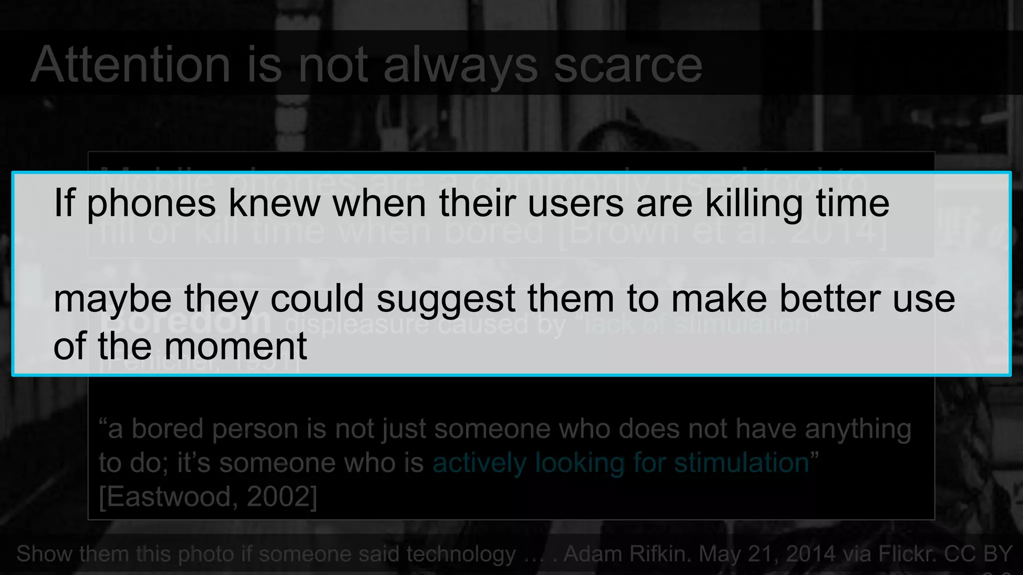 Attention is not always scarce
Mobile phones are a commonly used tool to
fill or kill time when bored [Brown et al. 2014]
Show them this photo if someone said technology … . Adam Rifkin. May 21, 2014 via Flickr. CC BY
Boredom displeasure caused by “lack of stimulation”
[Fenichel, 1951]
“a bored person is not just someone who does not have anything
to do; it’s someone who is actively looking for stimulation”
[Eastwood, 2002]
If phones knew when their users are killing time
maybe they could suggest them to make better use
of the moment
 