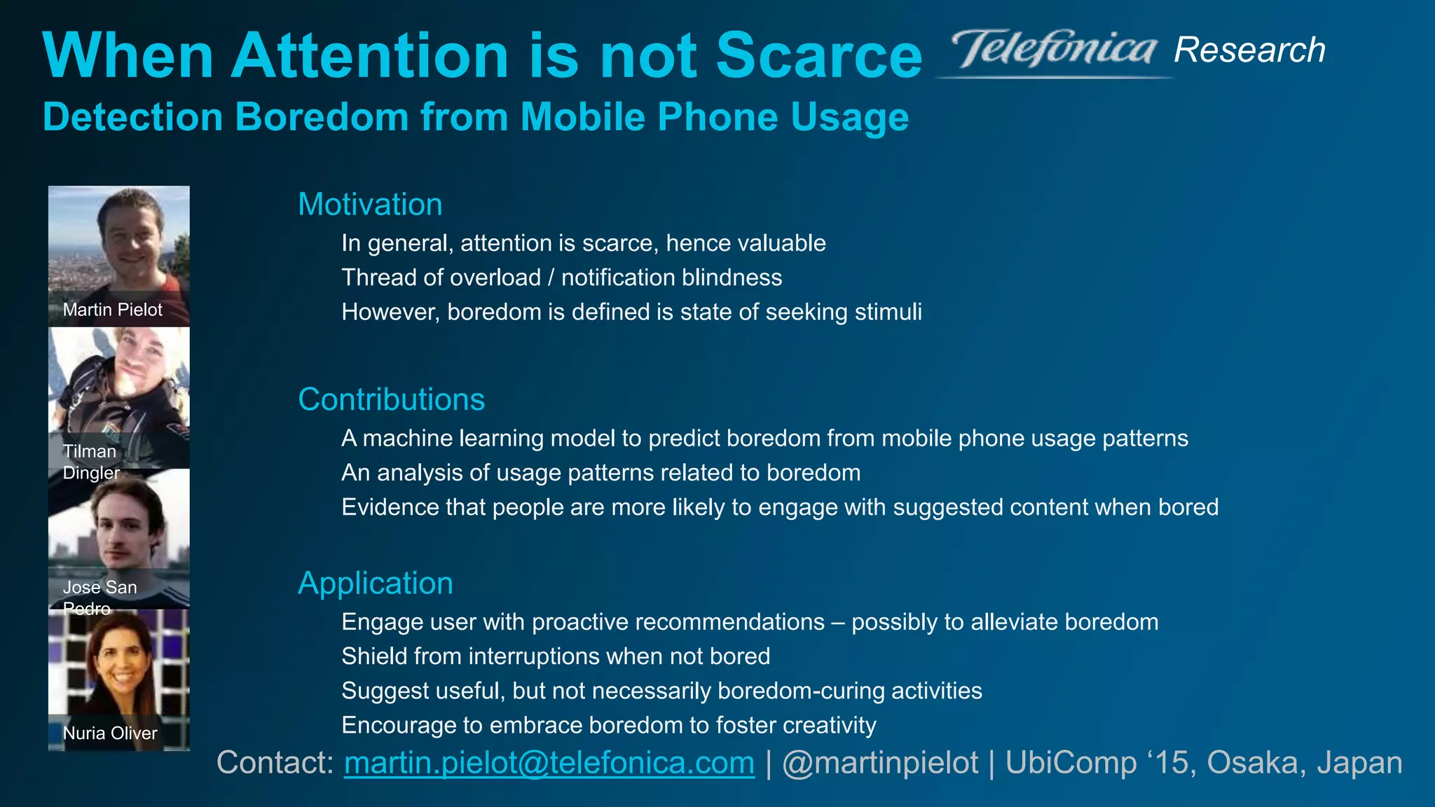 When Attention is not Scarce
Detection Boredom from Mobile Phone Usage
Research
Contact: martin.pielot@telefonica.com | @martinpielot | UbiComp ‘15, Osaka, Japan
Nuria Oliver
Jose San
Pedro
Tilman
Dingler
Martin Pielot
Motivation
In general, attention is scarce, hence valuable
Thread of overload / notification blindness
However, boredom is defined is state of seeking stimuli
Contributions
A machine learning model to predict boredom from mobile phone usage patterns
An analysis of usage patterns related to boredom
Evidence that people are more likely to engage with suggested content when bored
Application
Engage user with proactive recommendations – possibly to alleviate boredom
Shield from interruptions when not bored
Suggest useful, but not necessarily boredom-curing activities
Encourage to embrace boredom to foster creativity
 