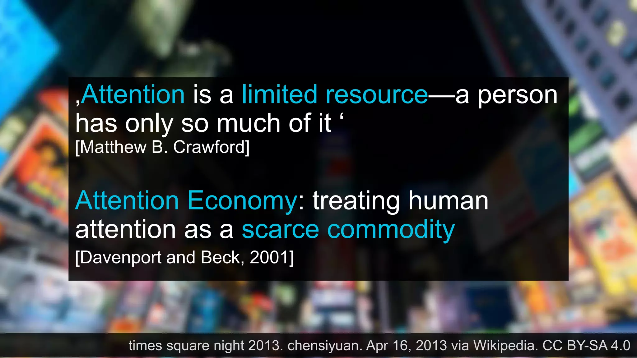 ‚Attention is a limited resource—a person
has only so much of it ‘
[Matthew B. Crawford]
Attention Economy: treating human
attention as a scarce commodity
[Davenport and Beck, 2001]
times square night 2013. chensiyuan. Apr 16, 2013 via Wikipedia. CC BY-SA 4.0
 