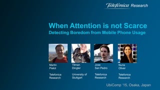When Attention is not Scarce
Detecting Boredom from Mobile Phone Usage
Research
UbiComp ‘15, Osaka, Japan
Martin
Pielot
Telefonica
Research
Tilman
Dingler
University of
Stuttgart
Jose
San Pedro
Telefonica
Research
Nuria
Oliver
Telefonica
Research
 