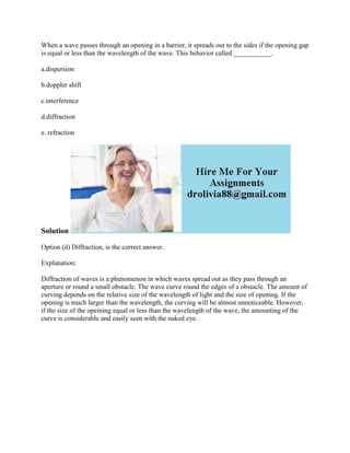 When a wave passes through an opening in a barrier, it spreads out to the sides if the opening gap
is equal or less than the wavelength of the wave. This behavior called ___________.
a.dispersion
b.doppler shift
c.interference
d.diffraction
e. refraction
Solution
Option (d) Diffraction, is the correct answer.
Explanation:
Diffraction of waves is a phenomenon in which waves spread out as they pass through an
aperture or round a small obstacle. The wave curve round the edges of a obstacle. The amount of
curving depends on the relative size of the wavelength of light and the size of opening. If the
opening is much larger than the wavelength, the curving will be almost unnoticeable. However,
if the size of the opeining equal or less than the wavelength of the wave, the amounting of the
curve is considerable and easily seen with the naked eye.
 