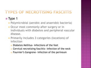  Type 1
 Polymicrobial (aerobic and anaerobic bacteria)
 Occur most commonly after surgery or in
individuals with diabetes and peripheral vascular
disease.
 Primarily includes 3 categories (locations) of
infection
 Diabetes Mellitus- infections of the feet
 Cervical necrotizing fasciitis- infection of the neck
 Fournier’s Gangrene- infection of the perineum
 