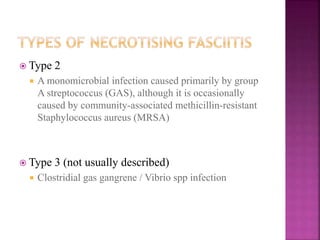  Type 2
 A monomicrobial infection caused primarily by group
A streptococcus (GAS), although it is occasionally
caused by community-associated methicillin-resistant
Staphylococcus aureus (MRSA)
 Type 3 (not usually described)
 Clostridial gas gangrene / Vibrio spp infection
 