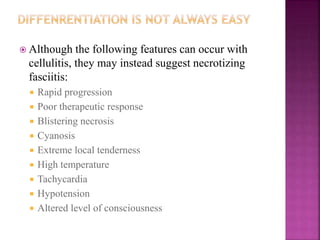  Although the following features can occur with
cellulitis, they may instead suggest necrotizing
fasciitis:
 Rapid progression
 Poor therapeutic response
 Blistering necrosis
 Cyanosis
 Extreme local tenderness
 High temperature
 Tachycardia
 Hypotension
 Altered level of consciousness
 