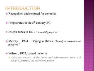  Recognized and reported for centuries
 Hippocrates in the 5th century BC
 Joseph Jones in 1871 : ‘hospital gangrene’
 Meleny , 1924 , Beijing outbreak “hemolytic streptococcal
gangrene”
 Wilson , 1952, coined the term
 infection, necrosis of the fascia and subcutaneous tissue with
relative sparing of the underlying muscle
 