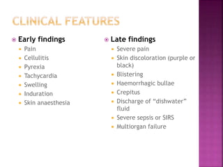  Early findings
 Pain
 Cellulitis
 Pyrexia
 Tachycardia
 Swelling
 Induration
 Skin anaesthesia
 Late findings
 Severe pain
 Skin discoloration (purple or
black)
 Blistering
 Haemorrhagic bullae
 Crepitus
 Discharge of “dishwater”
fluid
 Severe sepsis or SIRS
 Multiorgan failure
 