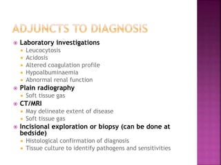  Laboratory investigations
 Leucocytosis
 Acidosis
 Altered coagulation profile
 Hypoalbuminaemia
 Abnormal renal function
 Plain radiography
 Soft tissue gas
 CT/MRI
 May delineate extent of disease
 Soft tissue gas
 Incisional exploration or biopsy (can be done at
bedside)
 Histological confirmation of diagnosis
 Tissue culture to identify pathogens and sensitivities
 