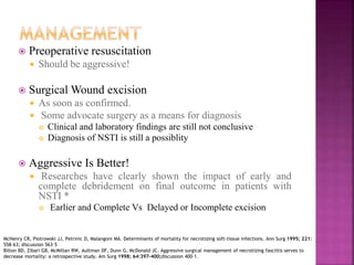  Preoperative resuscitation
 Should be aggressive!
 Surgical Wound excision
 As soon as confirmed.
 Some advocate surgery as a means for diagnosis
 Clinical and laboratory findings are still not conclusive
 Diagnosis of NSTI is still a possiblity
 Aggressive Is Better!
 Researches have clearly shown the impact of early and
complete debridement on final outcome in patients with
NSTI *
 Earlier and Complete Vs Delayed or Incomplete excision
McHenry CR, Piotrowski JJ, Petrinic D, Malangoni MA. Determinants of mortality for necrotizing soft-tissue infections. Ann Surg 1995; 221:
558–63; discussion 563–5
Bilton BD, Zibari GB, McMillan RW, Aultman DF, Dunn G, McDonald JC. Aggressive surgical management of necrotizing fasciitis serves to
decrease mortality: a retrospective study. Am Surg 1998; 64:397–400;discussion 400–1.
 