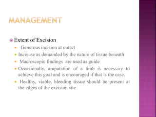  Extent of Excision
 Generous incision at outset
 Increase as demanded by the nature of tissue beneath
 Macroscopic findings are used as guide
 Occasionally, amputation of a limb is necessary to
achieve this goal and is encouraged if that is the case.
 Healthy, viable, bleeding tissue should be present at
the edges of the excision site
 