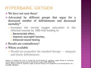  We have not seen these!
 Advocated by different groups that argue for a
decreased number of debridements and decreased
mortality*
 increases the normal oxygen saturation in the
infected wounds by 1000-fold leading to
 Bacteriocidal effect,
 Improves neutrophil function,
 Enhanced wound healing
 Results are contradictory!
 Where available
 Should not jeopardize the standard therapy — adequate
and timely debridements
*Riseman JA, Zamboni WA, Curtis A, Graham DR, Konrad HR,Ross DS. Hyperbaric oxygen therapy for necrotizing
fasciitis reduces mortality and the need for debridements. Surgery 1990; 108:847–50.
Jallali N, Withey S, Butler PE. Hyperbaric oxygen as adjuvant therapy in the management of necrotizing fasciitis. Am J
Surg 2005; 189:462–6.
 