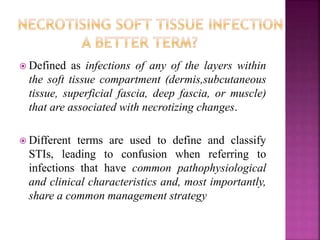  Defined as infections of any of the layers within
the soft tissue compartment (dermis,subcutaneous
tissue, superficial fascia, deep fascia, or muscle)
that are associated with necrotizing changes.
 Different terms are used to define and classify
STIs, leading to confusion when referring to
infections that have common pathophysiological
and clinical characteristics and, most importantly,
share a common management strategy
 