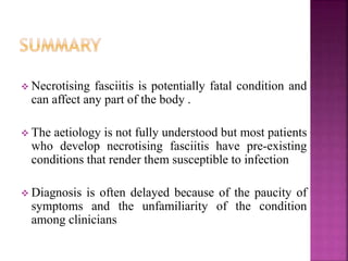 Necrotising fasciitis is potentially fatal condition and
can affect any part of the body .
 The aetiology is not fully understood but most patients
who develop necrotising fasciitis have pre-existing
conditions that render them susceptible to infection
 Diagnosis is often delayed because of the paucity of
symptoms and the unfamiliarity of the condition
among clinicians
 