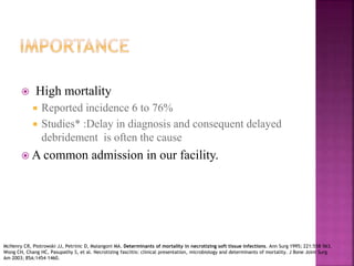  High mortality
 Reported incidence 6 to 76%
 Studies* :Delay in diagnosis and consequent delayed
debridement is often the cause
 A common admission in our facility.
McHenry CR, Piotrowski JJ, Petrinic D, Malangoni MA. Determinants of mortality in necrotizing soft tissue infections. Ann Surg 1995; 221:558–563.
Wong CH, Chang HC, Pasupathy S, et al. Necrotizing fasciitis: clinical presentation, microbiology and determinants of mortality. J Bone Joint Surg
Am 2003; 85A:1454–1460.
 