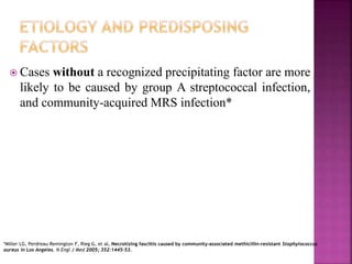  Cases without a recognized precipitating factor are more
likely to be caused by group A streptococcal infection,
and community-acquired MRS infection*
*Miller LG, Perdreau-Remington F, Rieg G, et al. Necrotizing fasciitis caused by community-associated methicillin-resistant Staphylococcus
aureus in Los Angeles. N Engl J Med 2005; 352:1445–53.
 