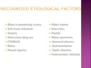  Blunt or penetrating trauma
 Soft tissue infections
 Surgery
 Intravenous drug use
 Childbirth
 Burns
 Muscle injuries
 Minor trauma
 Insect bite,
 Pustule
 Minor operations,
 Anorectal abscess,
 Instrumentation,
 Septic abortion,
 Genitourinary infection
 