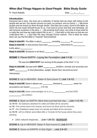 When Bad Things Happen to Good People Bible Study Guide:
Pr. Paulo Rabello Date: ____/____/____
Introduction:
Everyone has a story. Our lives are a collection of stories that we share with others to tell
people who we are. Our stories concern our past, our present, and our future. (…) We know
people and are known by them through stories. God also has a story, found in the Bible, by
which He has made Himself known to us. If we want to know God fully and intimately, we
will immerse ourselves in His story. (…) By knowing God's story, we come to know what he
is really like and how we might expect Him to act. (…) God tells us His story so that we can
understand Him. (…) God tells His story through human authors. This is what we mean
when we say that the Bible is "inspired" God-breathed.
Keep in mind #1: The Bible is about _________ revealing _________ to _________.
Keep in mind #2: In that process God used ___________ instruments to ___________
truths about ___________.
Keep in mind #3: Scriptures is all about _________ not _________.
SCENE 1: Planet EARTH - Laying the Foundation (Job 1:1-5)
"He was the GREATEST man among all the people of the East." (1:3)
Keep in mind #4: Job was both VERY ___________ (children, animals and servants) and
VERY ___________ to God (blameless, upright, feared God, shunned evil and
intercessor).
SCENE 2: Up in HEAVEN - Satan X God (round 1) (Job 1:6-12)
Keep in mind #5: Satan's attacks are _________ directed to _________, rather his
accusations are toward _________. (1:9-10)
Keep in mind #6: Satan acknowledges he is on a ___________ and that GOD
___________ His children.
SCENE 3: Back on EARTH: More than just bad hair day… (Job 1:13-19)
vs 14-15 - the Sabeans attacked his cattle and killed all his servants;
vs 16 - Fire comes down from heaven and burns his flock and his servants;
vs 17 - the Chaldeans swept down his camels and killed all his servants;
vs 18-19 - all his children were killed after a Tornado hit the house where they were
partying;
• Job's natural response… (Job 1:20-22): WORSHIP
SCENE 4: Up in HEAVEN: Satan X God (round 2) (Job 2:1-7)
SCENE 5: Down on EARTH: A Sick Sight… (Job 2:8-10)
 