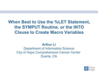 When Best to Use the %LET Statement, the SYMPUT Routine, or the INTO Clause to Create Macro Variables Arthur Li Department of Information Science City of Hope Comprehensive Cancer Center  Duarte, CA 