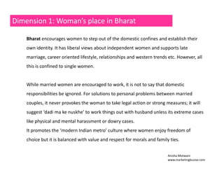 Dimension 1: Woman’s place in Bharat 
Bharat encourages women to step out of the domestic confines and establish their 
own identity. It has liberal views about independent women and supports late 
marriage, career oriented lifestyle, relationships and western trends etc. However, all 
this is confined to single women. 
While married women are encouraged to work, it is not to say that domestic 
responsibilities be ignored. For solutions to personal problems between married 
couples, it never provokes the woman to take legal action or strong measures; it will 
suggest ‘dadi ma ke nuskhe’ to work things out with husband unless its extreme cases 
like physical and mental harassment or dowry cases. 
It promotes the ‘modern Indian metro’ culture where women enjoy freedom of 
choice but it is balanced with value and respect for morals and family ties. 
Anisha Motwani 
www.marketingbuzzar.com 
 