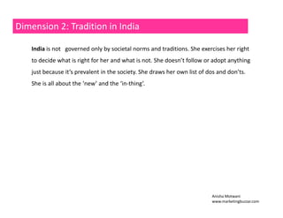 Dimension 2: Tradition in India 
India is not governed only by societal norms and traditions. She exercises her right 
to decide what is right for her and what is not. She doesn’t follow or adopt anything 
just because it’s prevalent in the society. She draws her own list of dos and don’ts. 
She is all about the ‘new’ and the ‘in‐thing’. 
Anisha Motwani 
www.marketingbuzzar.com 
 