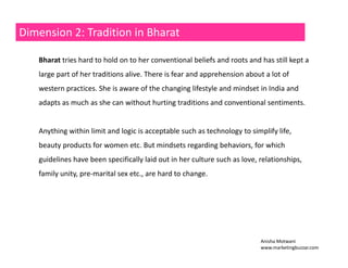 Dimension 2: Tradition in Bharat 
Bharat tries hard to hold on to her conventional beliefs and roots and has still kept a 
large part of her traditions alive. There is fear and apprehension about a lot of 
western practices. She is aware of the changing lifestyle and mindset in India and 
adapts as much as she can without hurting traditions and conventional sentiments. 
Anything within limit and logic is acceptable such as technology to simplify life, 
beauty products for women etc. But mindsets regarding behaviors, for which 
guidelines have been specifically laid out in her culture such as love, relationships, 
family unity, pre‐marital sex etc., are hard to change. 
Anisha Motwani 
www.marketingbuzzar.com 
 