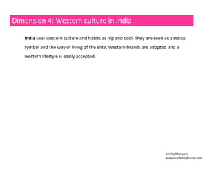 Dimension 4: Western culture in India 
India sees western culture and habits as hip and cool. They are seen as a status 
symbol and the way of living of the elite. Western brands are adopted and a 
western lifestyle is easily accepted. 
Anisha Motwani 
www.marketingbuzzar.com 
 
