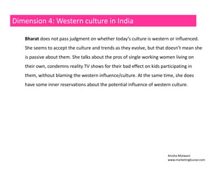 Dimension 4: Western culture in India 
Bharat does not pass judgment on whether today’s culture is western or influenced. 
She seems to accept the culture and trends as they evolve, but that doesn’t mean she 
is passive about them. She talks about the pros of single working women living on 
their own, condemns reality TV shows for their bad effect on kids participating in 
them, without blaming the western influence/culture. At the same time, she does 
have some inner reservations about the potential influence of western culture. 
Anisha Motwani 
www.marketingbuzzar.com 
 
