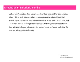 Dimension 6: Emotions in India 
India is very focused on showcasing her outward persona, and her consumption 
reflects this as well. However, when it comes to expressing herself, especially 
when it comes to personal and relationship related issues, she does not hold back. 
She is more open in showing her real feelings with family and very close friends 
than peers with peers. In peer interaction, she is more concerned about projecting the 
right, socially‐appropriate feelings. 
Anisha Motwani 
www.marketingbuzzar.com 
 