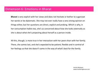 Dimension 6: Emotions in Bharat 
Bharat is very explicit with her views and does not hesitate or bother to sugarcoat 
her words or be diplomatic. She may not ever really have a very strong opinion on 
things either, but her questions are direct, explicit and probing. Which is why, in 
her consumption habits too, she’s as concerned about how she looks externally as 
she is about what she’s projecting about herself as a person inside. 
All this, though, is more true in her interaction with her peers than with her family. 
There, she comes last, and she’s expected to be patient, flexible and in control of 
her feelings so that she doesn’t come in the way of what’s best for the family. 
Anisha Motwani 
www.marketingbuzzar.com 
 