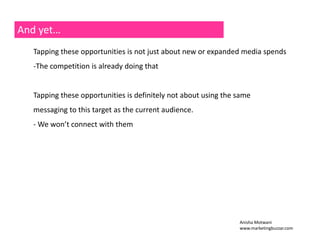 And yet… 
Tapping these opportunities is not just about new or expanded media spends 
‐The competition is already doing that 
Tapping these opportunities is definitely not about using the same 
messaging to this target as the current audience. 
‐ We won’t connect with them 
Anisha Motwani 
www.marketingbuzzar.com 
 