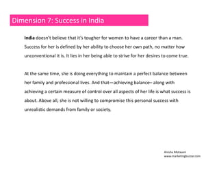 Dimension 7: Success in India 
India doesn’t believe that it’s tougher for women to have a career than a man. 
Success for her is defined by her ability to choose her own path, no matter how 
unconventional it is. It lies in her being able to strive for her desires to come true. 
At time she the same time, is doing everything to maintain a perfect balance between 
her family and professional lives. And that—achieving balance– along with 
achieving a certain measure of control over all aspects of her life is what success is 
about. Above all, she is not willing to compromise this personal success with 
unrealistic demands from family or society. 
Anisha Motwani 
www.marketingbuzzar.com 
 