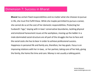 Dimension 7: Success in Bharat 
Bharat has certain fixed responsibilities and no matter what she chooses to pursue 
in life, she must first fulfill these. While she maybe permitted to pursue a career, 
she cannot do so at the cost of her domestic responsibilities. Protecting her 
husband’s “ego,” staying with in‐laws’ conservative boundaries, tackling physical 
and emotional harassment issues at the workplace, moving up the ladder in a 
male‐dominated social structure are all part of the struggle she has to face and 
the social costs she has to bear in order to achieve professional success. 
Happiness in personal life and family are, therefore, her key goals. Focus is on 
improving relations with her in‐laws, or her partner, taking care of her kids, giving 
the family, the home the time and care. Money is not usually a talking point. 
Anisha Motwani 
www.marketingbuzzar.com 
 