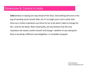 Dimension 8: Control in India 
India believes in staying one step ahead of the times. And nothing will come in the 
way of standing up for herself. After all, it’s no longer just a man’s world. And 
there are a million inspirations out there for her to do what it takes to change her 
life—only for the better. More importantly, she also believes that the only 
inspiration needs she is within herself. And change——whether it’s by rocking the 
boat or by taking a different road altogether—is inevitable and good. 
Anisha Motwani 
www.marketingbuzzar.com 
 