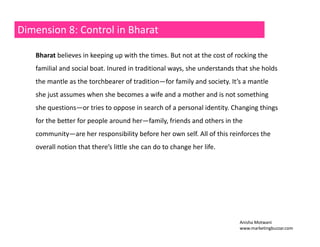 Dimension 8: Control in Bharat 
Bharat believes in keeping up with the times. But not at the cost of rocking the 
familial and social boat. Inured in traditional ways, she understands that she holds 
the mantle as the torchbearer of tradition—for family and society. It’s a mantle 
she just assumes when she becomes a wife and a mother and is not something 
she questions——or tries to oppose in search of a personal identity. Changing things 
for the better for people around her—family, friends and others in the 
community—are her responsibility before her own self. All of this reinforces the 
overall notion that there’s little she can do to change her life. 
Anisha Motwani 
www.marketingbuzzar.com 
 
