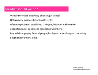 So what should we do? 
What if there was a new way of looking at things? 
Of leveraging existing strengths differently. 
Of starting not from established strengths, but from a whole new 
understanding of people and connecting with them. 
Beyond demography. Beyond geography. Beyond advertising and marketing. 
Beyond how “others” do it. 
Anisha Motwani 
www.marketingbuzzar.com 
 