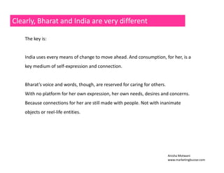 Clearly, Bharat and India are very different 
The key is: 
India uses every means of change to move ahead. And consumption, for her, is a 
key medium of self‐expression and connection. 
Bharat’s voice and words, though, are reserved for caring for others. 
With no platform for her own expression, her own needs, desires and concerns. 
Because connections for her are still made with people. Not with inanimate 
objects or reel‐life entities. 
Anisha Motwani 
www.marketingbuzzar.com 
 